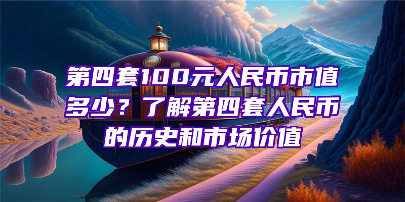 第四套100元人民币市值多少？了解第四套人民币的历史和市场价值