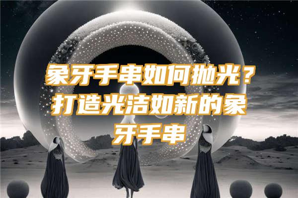 象牙手串如何抛光？打造光洁如新的象牙手串