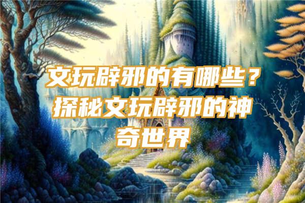 文玩辟邪的有哪些？探秘文玩辟邪的神奇世界