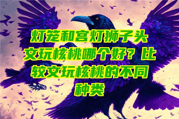 灯笼和宫灯狮子头文玩核桃哪个好？比较文玩核桃的不同种类