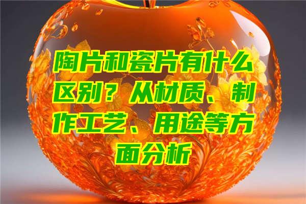 陶片和瓷片有什么区别？从材质、制作工艺、用途等方面分析