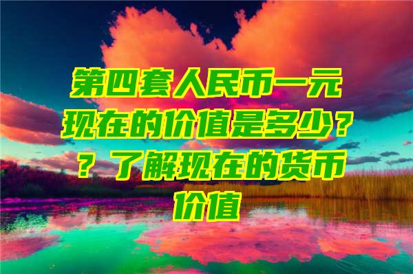 第四套人民币一元现在的价值是多少？？了解现在的货币价值