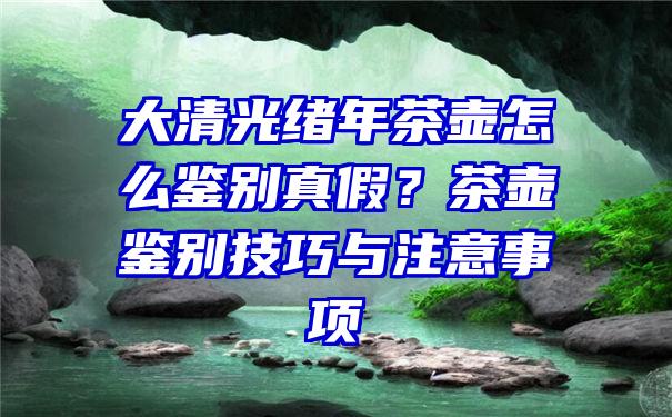 大清光绪年茶壶怎么鉴别真假？茶壶鉴别技巧与注意事项