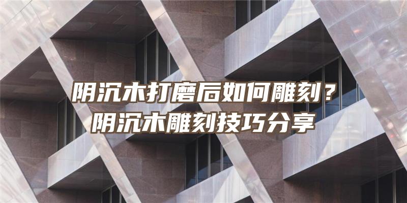 阴沉木打磨后如何雕刻？阴沉木雕刻技巧分享