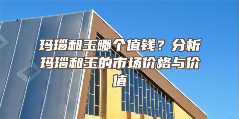 玛瑙和玉哪个值钱？分析玛瑙和玉的市场价格与价值