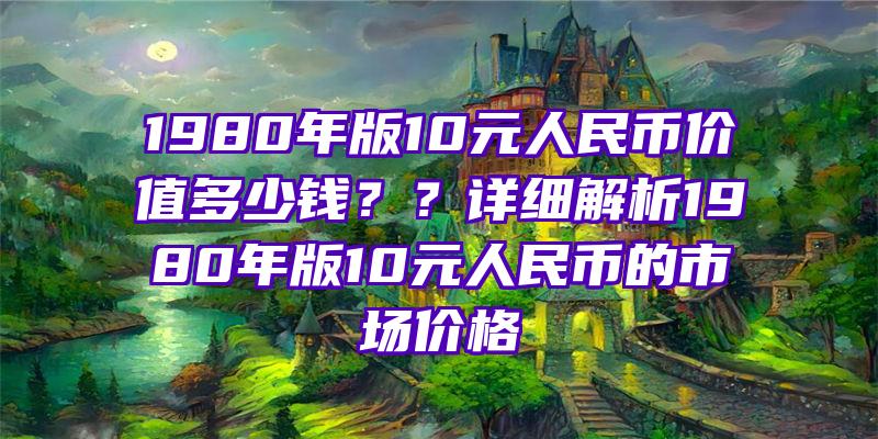 1980年版10元人民币价值多少钱？？详细解析1980年版10元人民币的市场价格