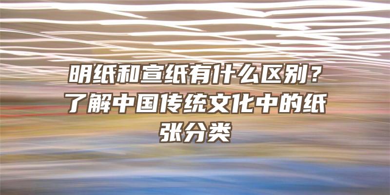 明纸和宣纸有什么区别？了解中国传统文化中的纸张分类