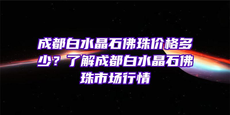 成都白水晶石珠价格多少？了解成都白水晶石珠市场行情