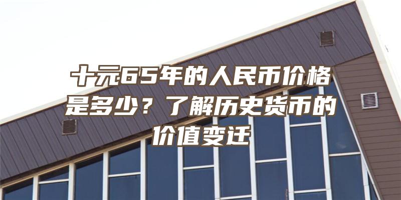 十元65年的人民币价格是多少？了解历史货币的价值变迁