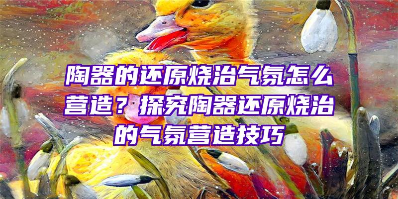 陶器的还原烧治气氛怎么营造？探究陶器还原烧治的气氛营造技巧