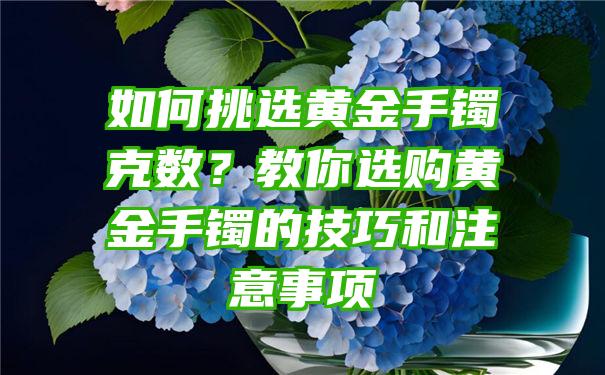 如何挑选黄金手镯克数？教你选购黄金手镯的技巧和注意事项