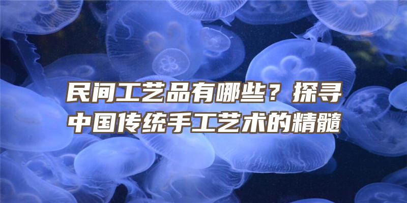 民间工艺品有哪些？探寻中国传统手工艺术的精髓