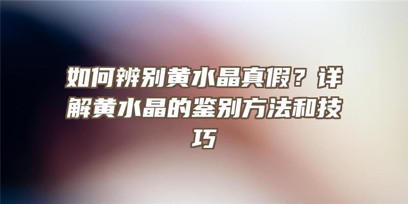 如何辨别黄水晶真假？详解黄水晶的鉴别方法和技巧