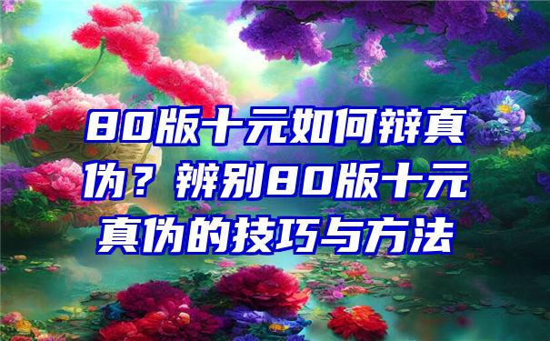 80版十元如何辩真伪？辨别80版十元真伪的技巧与方法