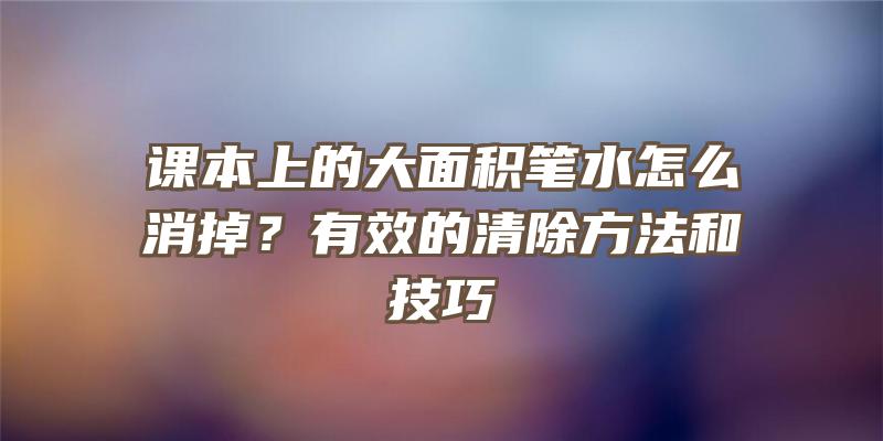 课本上的大面积笔水怎么消掉？有效的清除方法和技巧