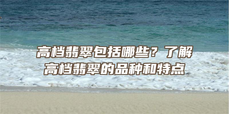 高档翡翠包括哪些？了解高档翡翠的品种和特点