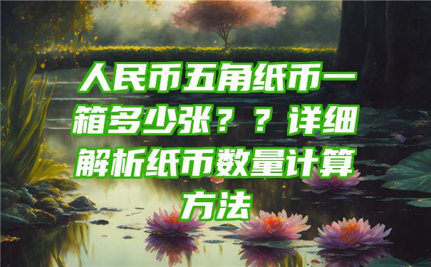 人民币五角纸币一箱多少张？？详细解析纸币数量计算方法