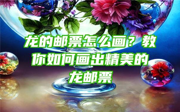 龙的邮票怎么画？教你如何画出精美的龙邮票