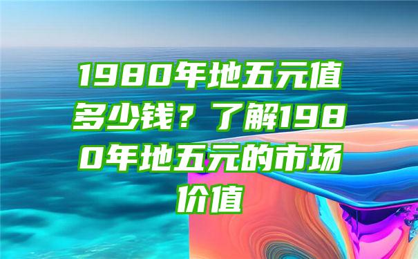 1980年地五元值多少钱？了解1980年地五元的市场价值