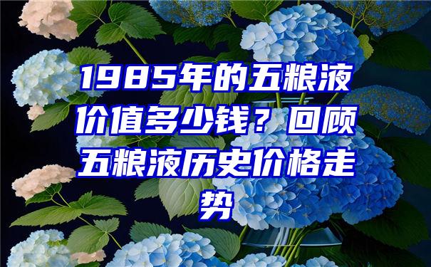 1985年的五粮液价值多少钱？回顾五粮液历史价格走势