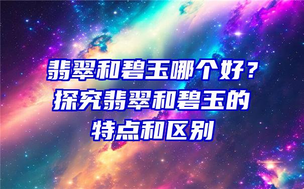 翡翠和碧玉哪个好？探究翡翠和碧玉的特点和区别