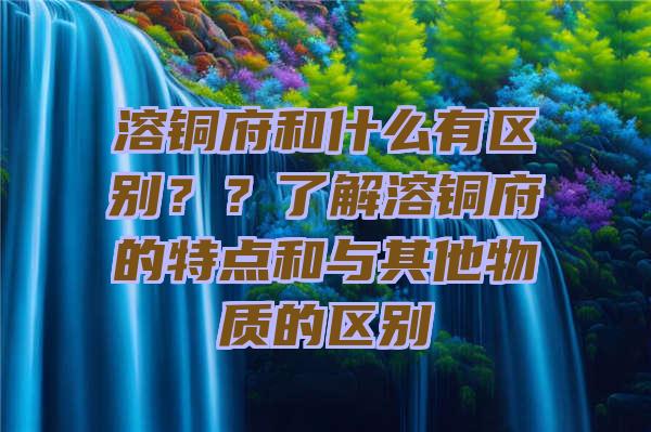 溶铜府和什么有区别？？了解溶铜府的特点和与其他物质的区别