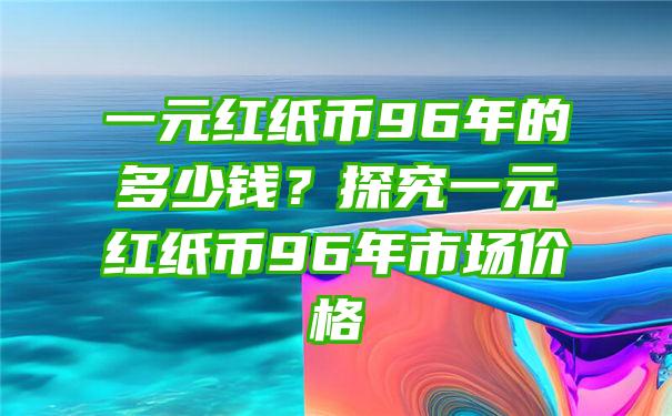 一元红纸币96年的多少钱？探究一元红纸币96年市场价格