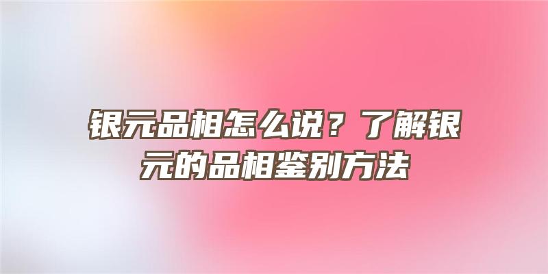 银元品相怎么说？了解银元的品相鉴别方法