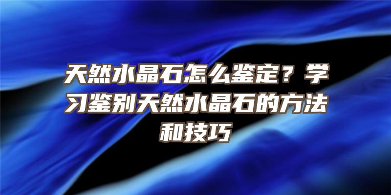 天然水晶石怎么鉴定？学习鉴别天然水晶石的方法和技巧