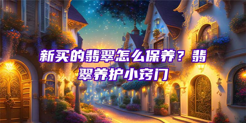 新买的翡翠怎么保养？翡翠养护小窍门