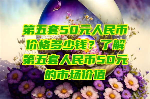 第五套50元人民币价格多少钱？了解第五套人民币50元的市场价值