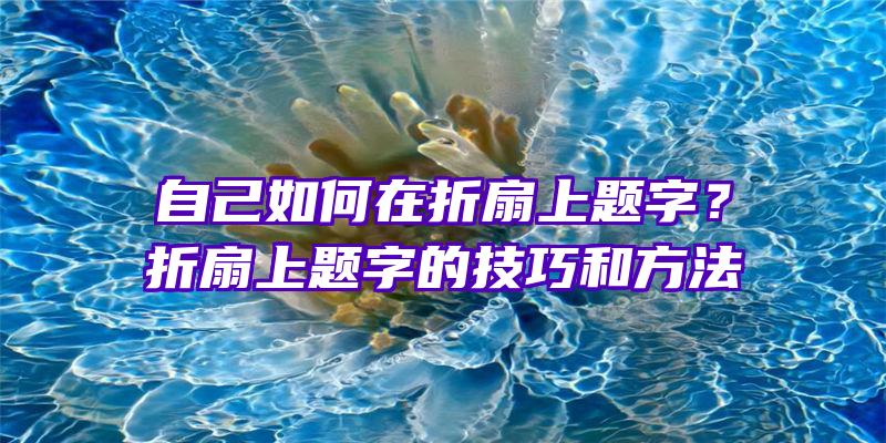 自己如何在折扇上题字？折扇上题字的技巧和方法