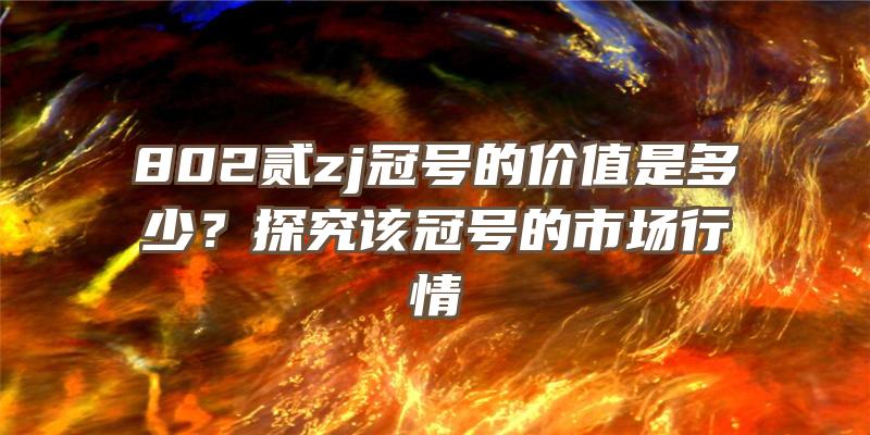 802贰zj冠号的价值是多少？探究该冠号的市场行情