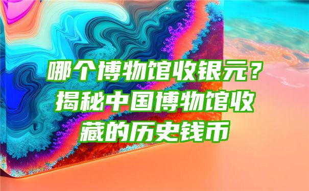 哪个博物馆收银元？揭秘中国博物馆收藏的历史钱币