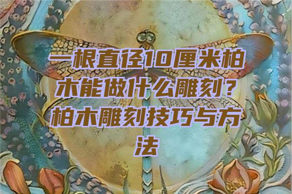 一根直径10厘米柏木能做什么雕刻？柏木雕刻技巧与方法