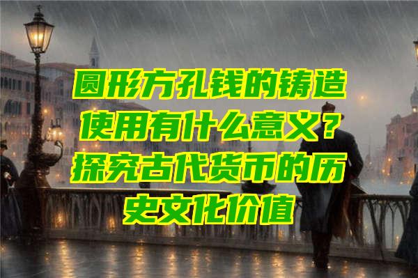 圆形方孔钱的铸造使用有什么意义？探究古代货币的历史文化价值