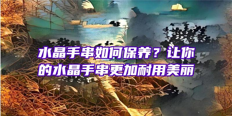 水晶手串如何保养？让你的水晶手串更加耐用美丽