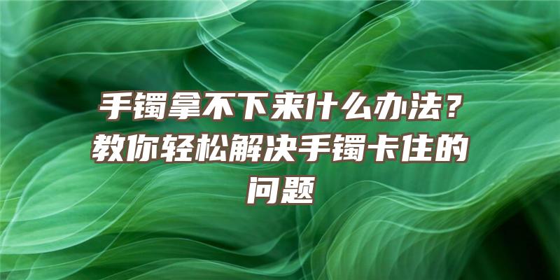 手镯拿不下来什么办法？教你轻松解决手镯卡住的问题