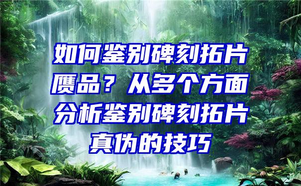 如何鉴别碑刻拓片赝品？从多个方面分析鉴别碑刻拓片真伪的技巧