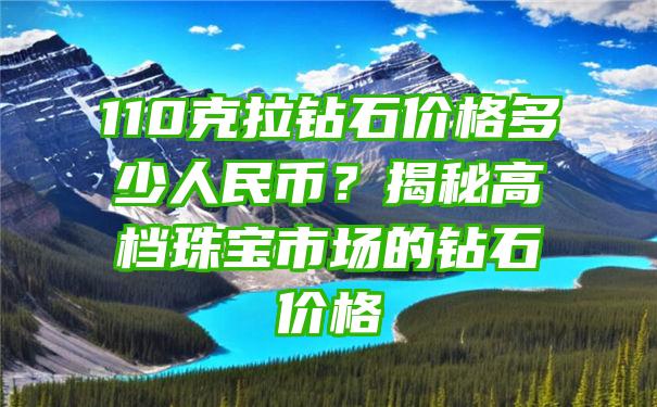 110克拉钻石价格多少人民币？揭秘高档珠宝市场的钻石价格