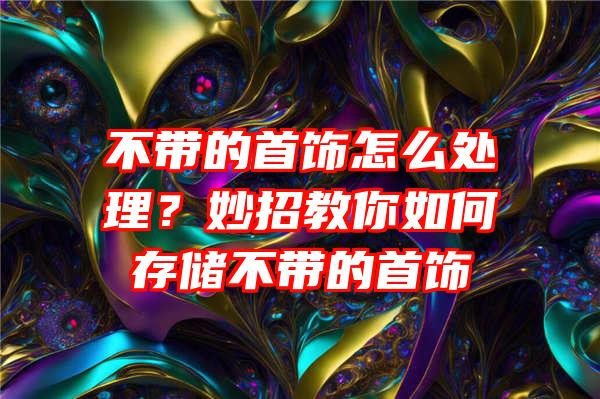 不带的首饰怎么处理？妙招教你如何存储不带的首饰