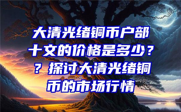 大清光绪铜币户部十文的价格是多少？？探讨大清光绪铜币的市场行情