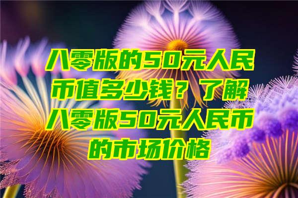 八零版的50元人民币值多少钱？了解八零版50元人民币的市场价格