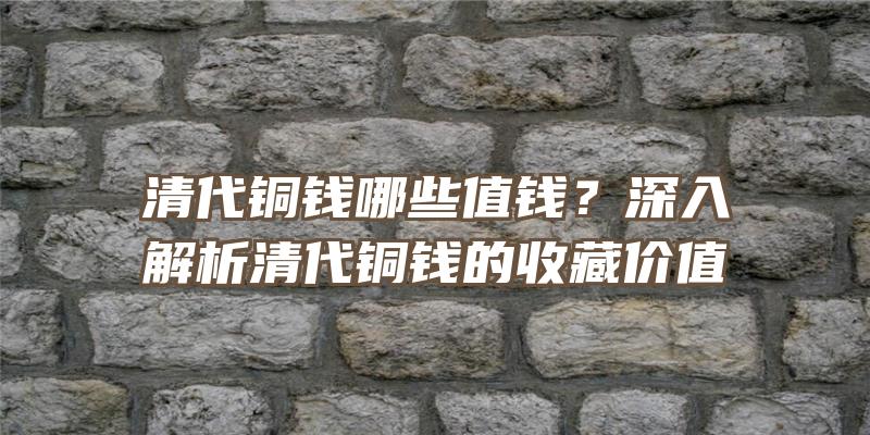 清代铜钱哪些值钱？深入解析清代铜钱的收藏价值