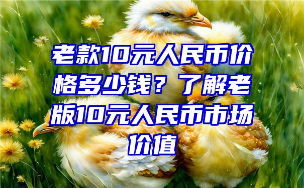 老款10元人民币价格多少钱？了解老版10元人民币市场价值