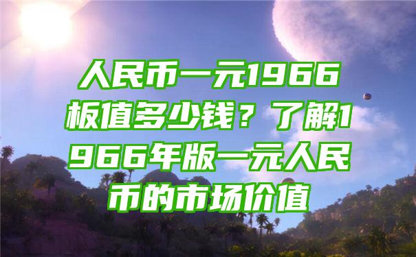 人民币一元1966板值多少钱？了解1966年版一元人民币的市场价值