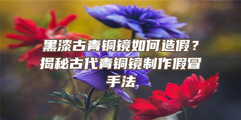 黑漆古青铜镜如何造假？揭秘古代青铜镜制作假冒手法