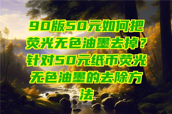 90版50元如何把荧光无色油墨去掉？针对50元纸币荧光无色油墨的去除方法