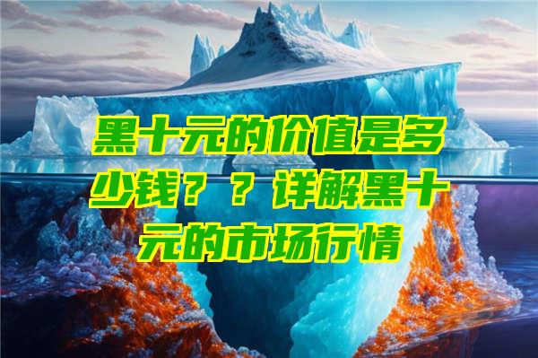 黑十元的价值是多少钱？？详解黑十元的市场行情