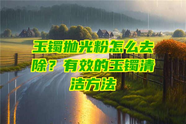 玉镯抛光粉怎么去除？有效的玉镯清洁方法